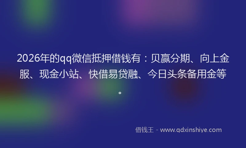 2026年的qq微信抵押借钱有:贝赢分期、向上金服、现金小站、快借易贷融、今日头条备用金等。