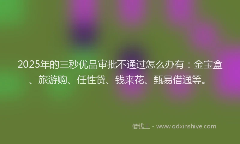 2025年的三秒优品审批不通过怎么办有：金宝盒、旅游购、任性贷、钱来花、甄易借通等。
