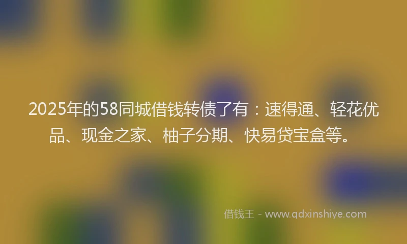 2025年的58同城借钱转债了有:速得通、轻花优品、现金之家、柚子分期、快易贷宝盒等。