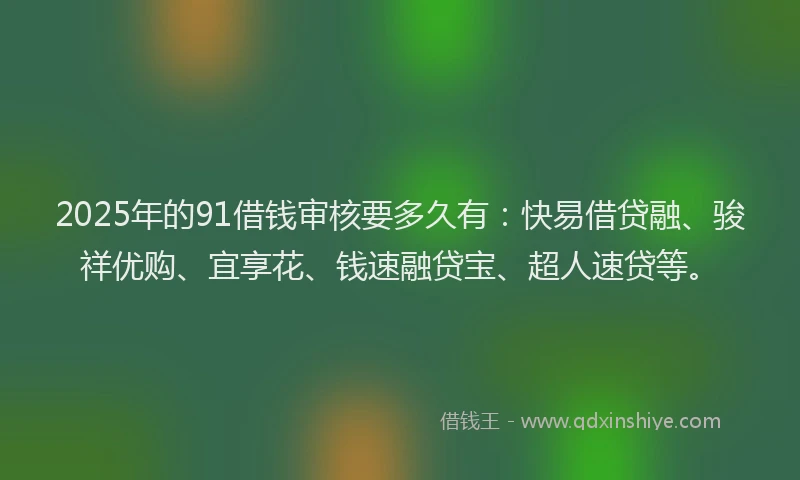 2025年的91借钱审核要多久有：快易借贷融、骏祥优购、宜享花、钱速融贷宝、超人速贷等。