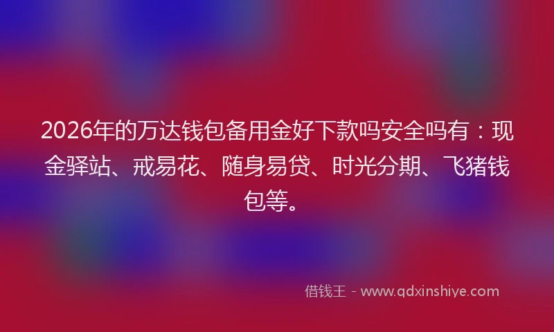 2026年的万达钱包备用金好下款吗安全吗有：现金驿站、戒易花、随身易贷、时光分期、飞猪钱包等。