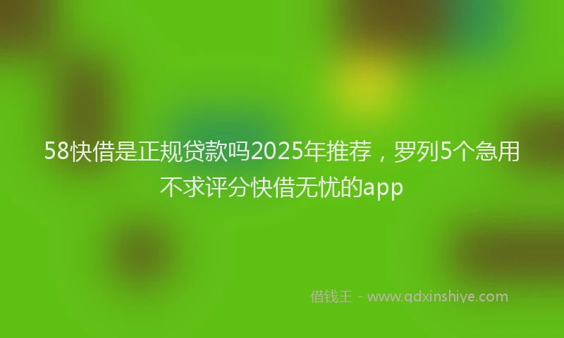 58快借是正规贷款吗2025年推荐，罗列5个急用不求评分快借无忧的app