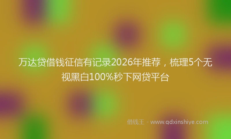 万达贷借钱征信有记录2026年推荐，梳理5个无视黑白100%秒下网贷平台
