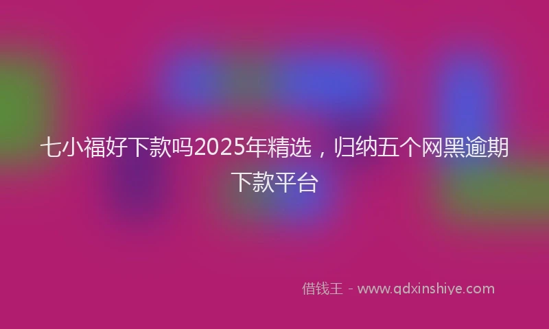 七小福好下款吗2025年精选，归纳五个网黑逾期下款平台
