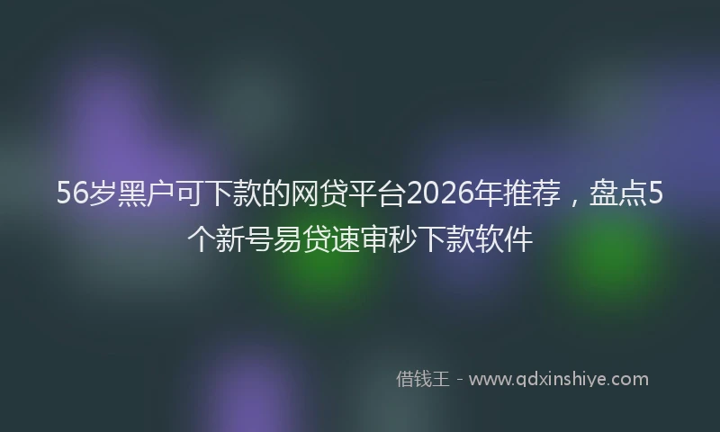 56岁黑户可下款的网贷平台2026年推荐，盘点5个新号易贷速审秒下款软件