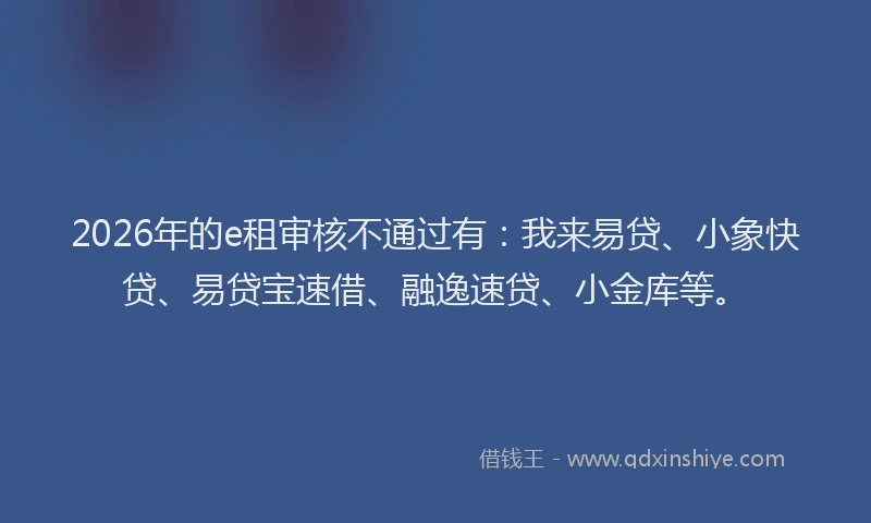 2026年的e租审核不通过有：我来易贷、小象快贷、易贷宝速借、融逸速贷、小金库等。