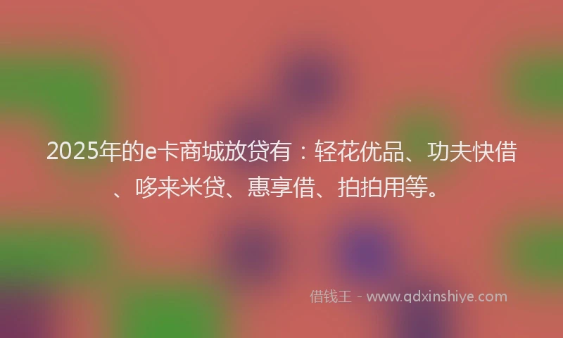 2025年的e卡商城放贷有：轻花优品、功夫快借、哆来米贷、惠享借、拍拍用等。