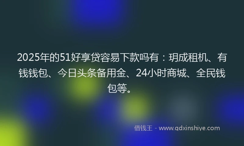 2025年的51好享贷容易下款吗有：玥成租机、有钱钱包、今日头条备用金、24小时商城、全民钱包等。