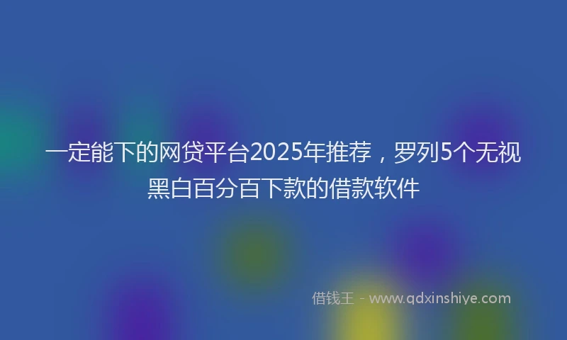 一定能下的网贷平台2025年推荐，罗列5个无视黑白百分百下款的借款软件