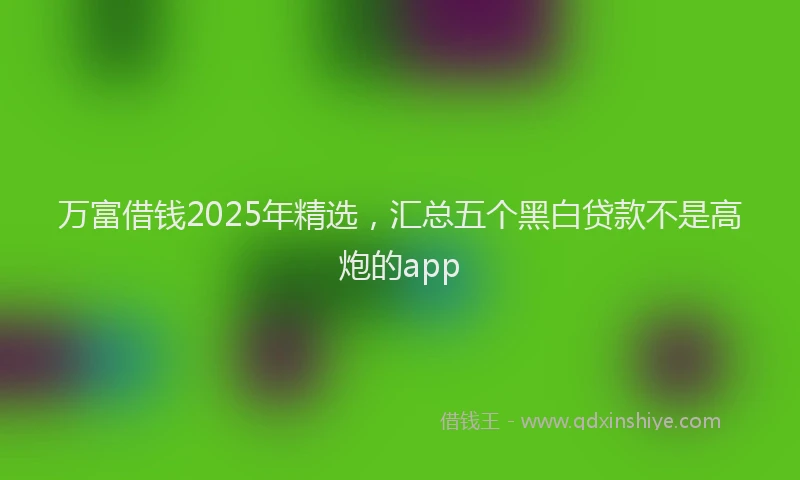 万富借钱2025年精选，汇总五个黑白贷款不是高炮的app