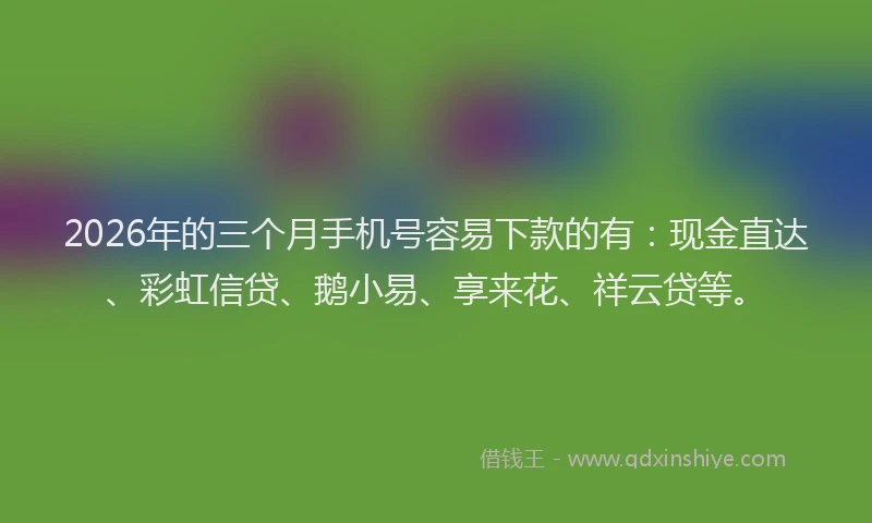 2026年的三个月手机号容易下款的有：现金直达、彩虹信贷、鹅小易、享来花、祥云贷等。