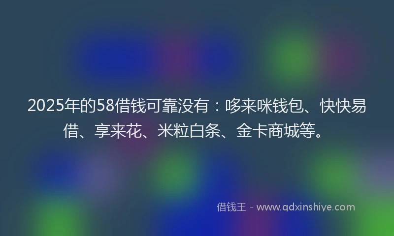 2025年的58借钱可靠没有：哆来咪钱包、快快易借、享来花、米粒白条、金卡商城等。