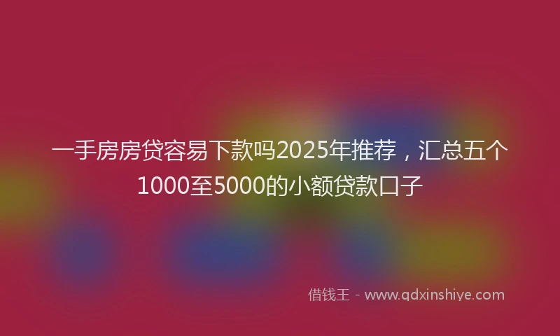 一手房房贷容易下款吗2025年推荐，汇总五个1000至5000的小额贷款口子