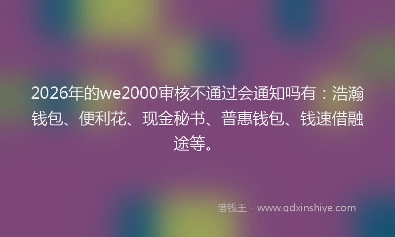 2026年的we2000审核不通过会通知吗有：浩瀚钱包、便利花、现金秘书、普惠钱包、钱速借融途等。