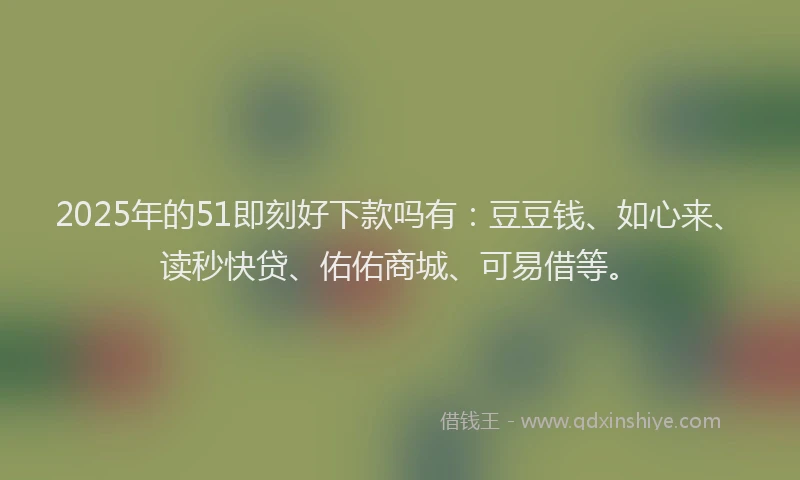 2025年的51即刻好下款吗有：豆豆钱、如心来、读秒快贷、佑佑商城、可易借等。