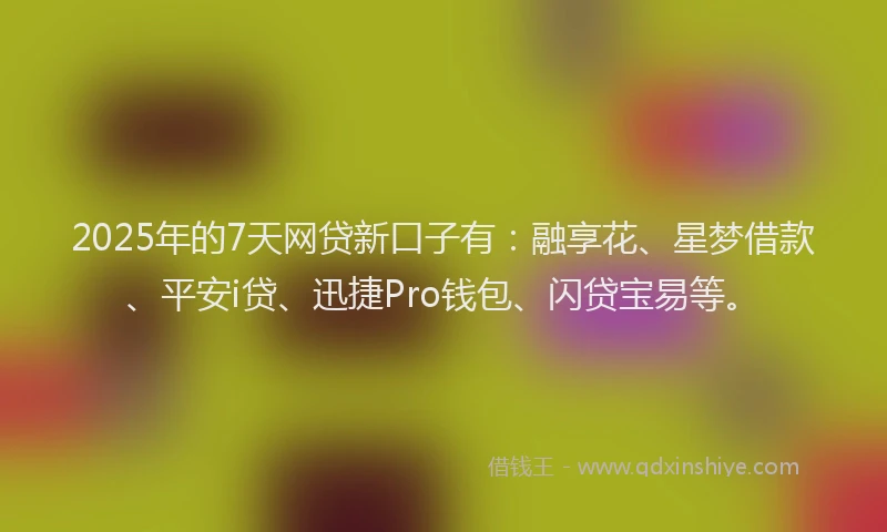 2025年的7天网贷新口子有：融享花、星梦借款、平安i贷、迅捷Pro钱包、闪贷宝易等。