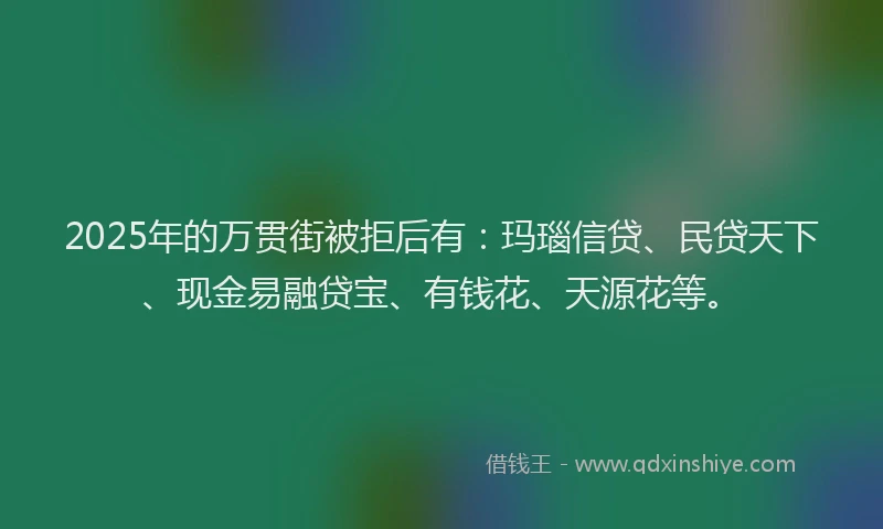 2025年的万贯街被拒后有:玛瑙信贷、民贷天下、现金易融贷宝、有钱花、天源花等。