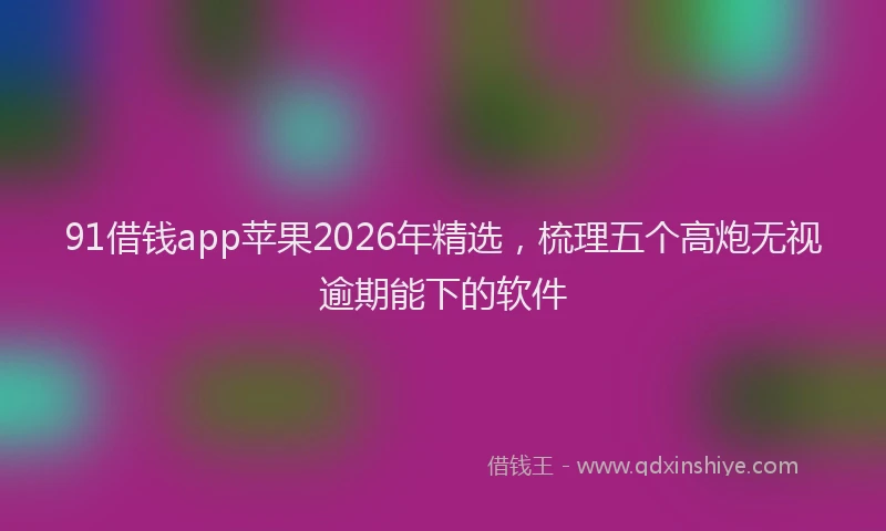 91借钱app苹果2026年精选，梳理五个高炮无视逾期能下的软件