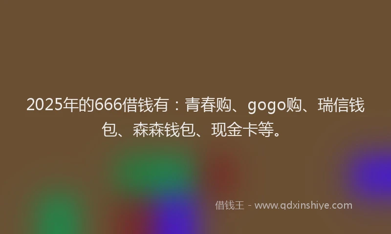 2025年的666借钱有：青春购、gogo购、瑞信钱包、森森钱包、现金卡等。