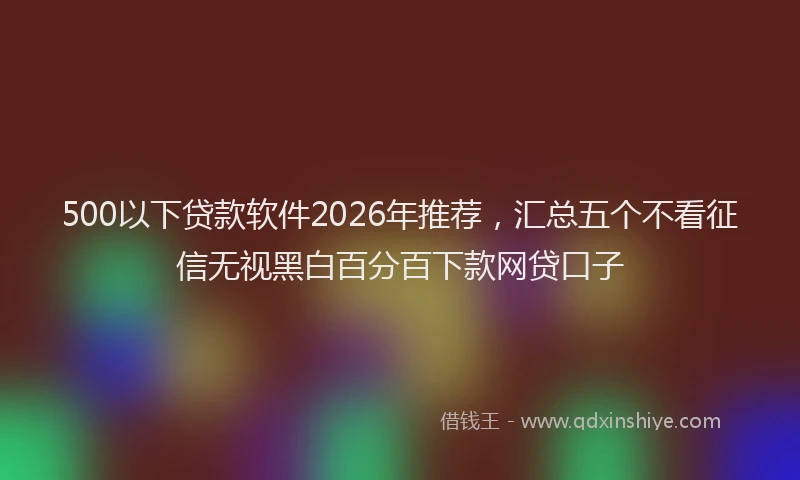 500以下贷款软件2026年推荐，汇总五个不看征信无视黑白百分百下款网贷口子