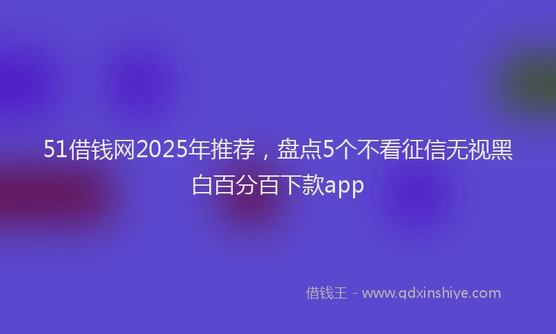 51借钱网2025年推荐，盘点5个不看征信无视黑白百分百下款app