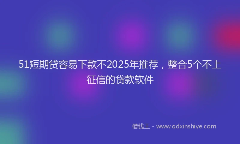 51短期贷容易下款不2025年推荐，整合5个不上征信的贷款软件