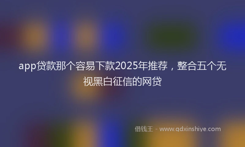 app贷款那个容易下款2025年推荐，整合五个无视黑白征信的网贷