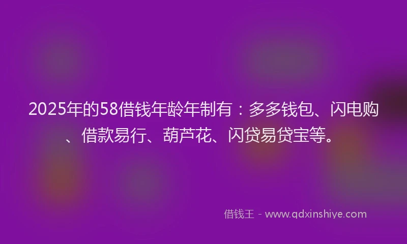 2025年的58借钱年龄年制有：多多钱包、闪电购、借款易行、葫芦花、闪贷易贷宝等。