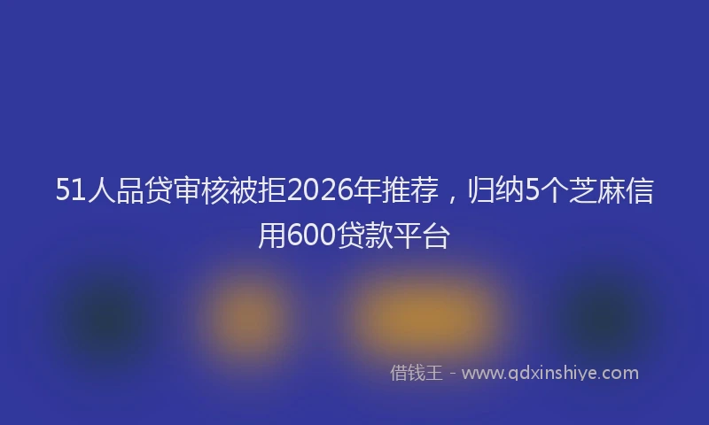 51人品贷审核被拒2026年推荐，归纳5个芝麻信用600贷款平台