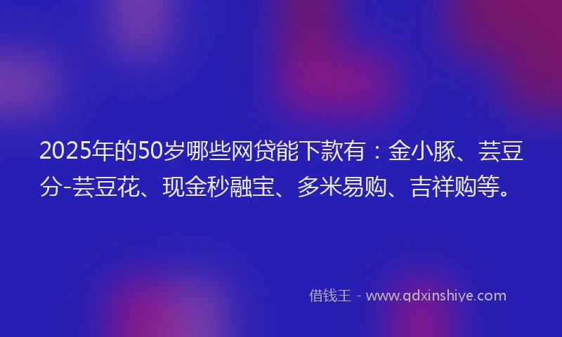 2025年的50岁哪些网贷能下款有：金小豚、芸豆分-芸豆花、现金秒融宝、多米易购、吉祥购等。