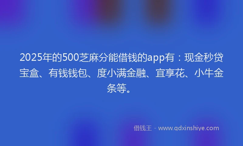 2025年的500芝麻分能借钱的app有：现金秒贷宝盒、有钱钱包、度小满金融、宜享花、小牛金条等。