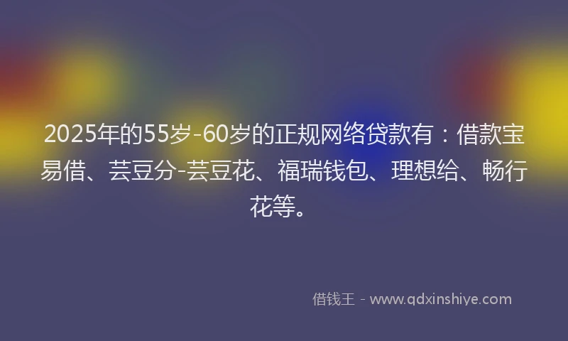 2025年的55岁-60岁的正规网络贷款有：借款宝易借、芸豆分-芸豆花、福瑞钱包、理想给、畅行花等。