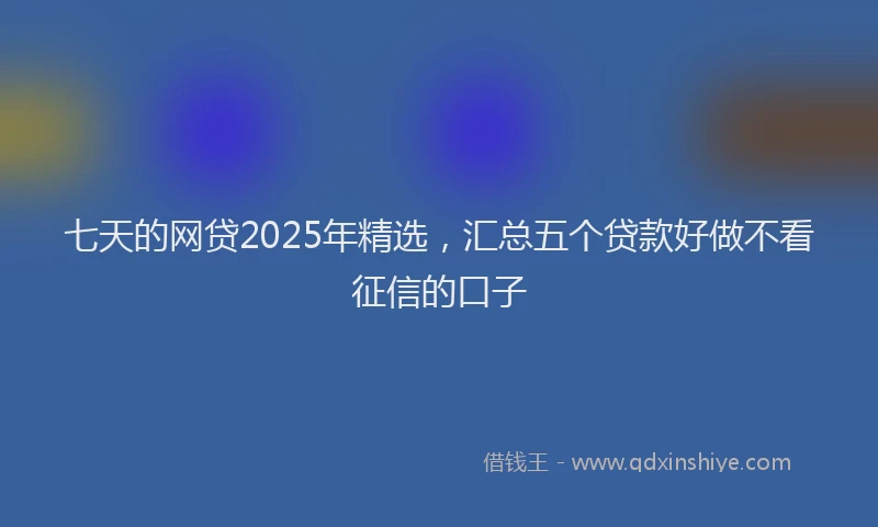 七天的网贷2025年精选，汇总五个贷款好做不看征信的口子