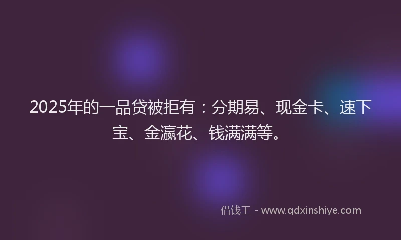 2025年的一品贷被拒有：分期易、现金卡、速下宝、金瀛花、钱满满等。