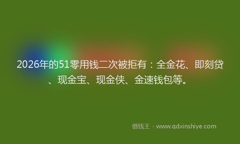 2026年的51零用钱二次被拒有：全金花、即刻贷、现金宝、现金侠、金速钱包等。