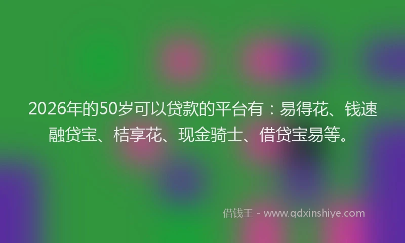 2026年的50岁可以贷款的平台有：易得花、钱速融贷宝、桔享花、现金骑士、借贷宝易等。