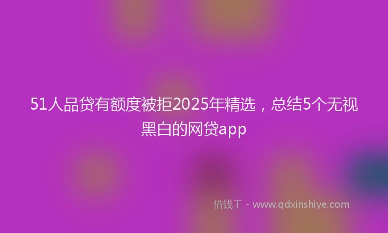 51人品贷有额度被拒2025年精选，总结5个无视黑白的网贷app