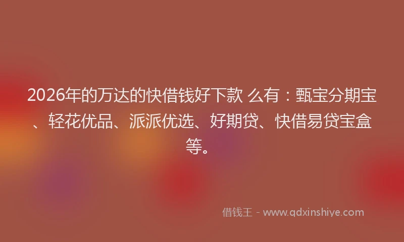 2026年的万达的快借钱好下款 么有：甄宝分期宝、轻花优品、派派优选、好期贷、快借易贷宝盒等。