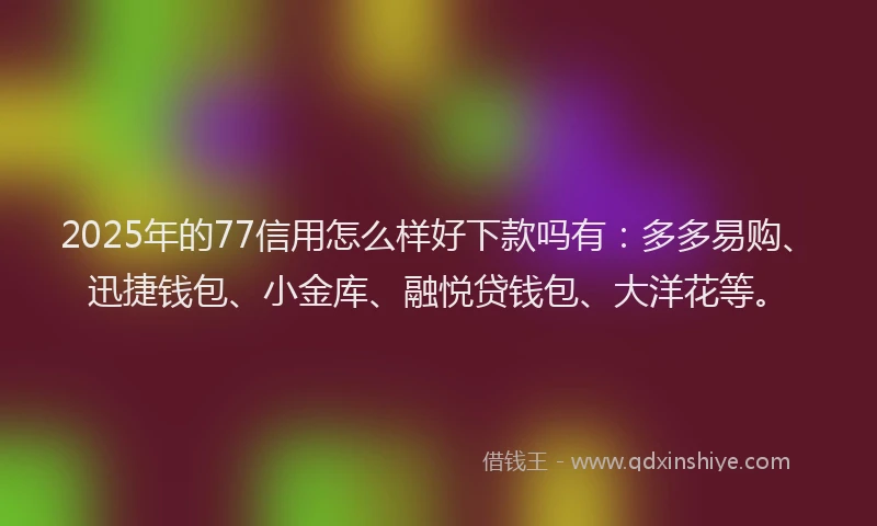 2025年的77信用怎么样好下款吗有：多多易购、迅捷钱包、小金库、融悦贷钱包、大洋花等。