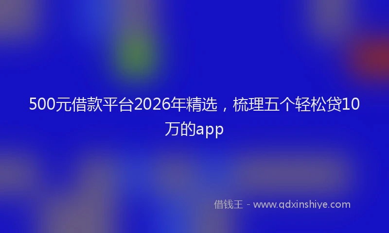 500元借款平台2026年精选，梳理五个轻松贷10万的app