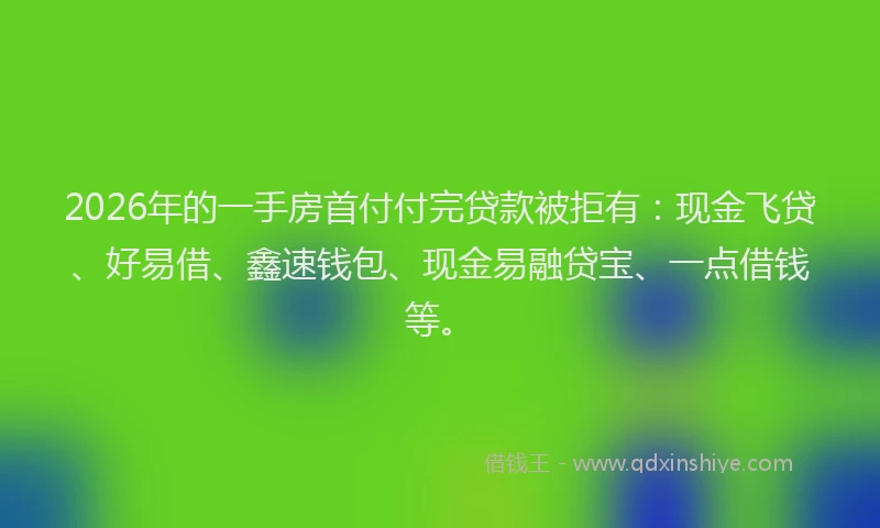 2026年的一手房首付付完贷款被拒有：现金飞贷、好易借、鑫速钱包、现金易融贷宝、一点借钱等。