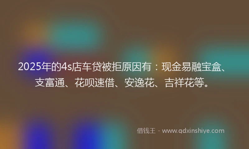 2025年的4s店车贷被拒原因有：现金易融宝盒、支富通、花呗速借、安逸花、吉祥花等。
