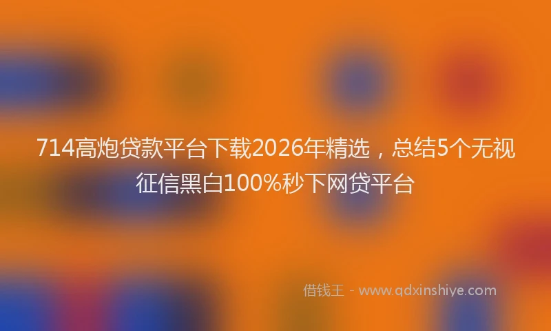 714高炮贷款平台下载2026年精选，总结5个无视征信黑白100%秒下网贷平台