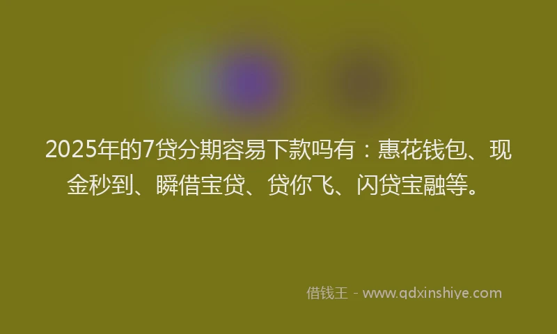 2025年的7贷分期容易下款吗有：惠花钱包、现金秒到、瞬借宝贷、贷你飞、闪贷宝融等。