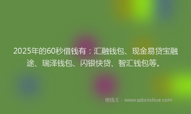 2025年的60秒借钱有:汇融钱包、现金易贷宝融途、瑞泽钱包、闪银快贷、智汇钱包等。