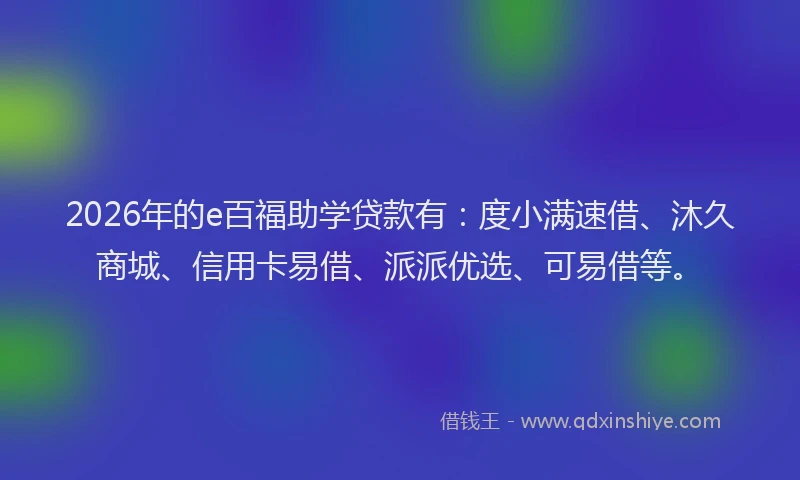 2026年的e百福助学贷款有:度小满速借、沐久商城、信用卡易借、派派优选、可易借等。