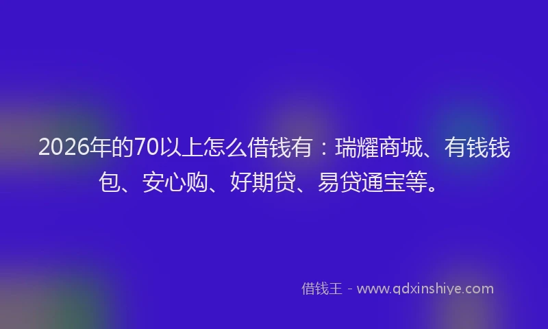2026年的70以上怎么借钱有：瑞耀商城、有钱钱包、安心购、好期贷、易贷通宝等。