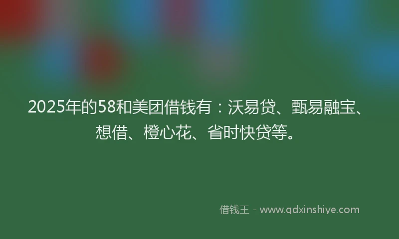 2025年的58和美团借钱有：沃易贷、甄易融宝、想借、橙心花、省时快贷等。