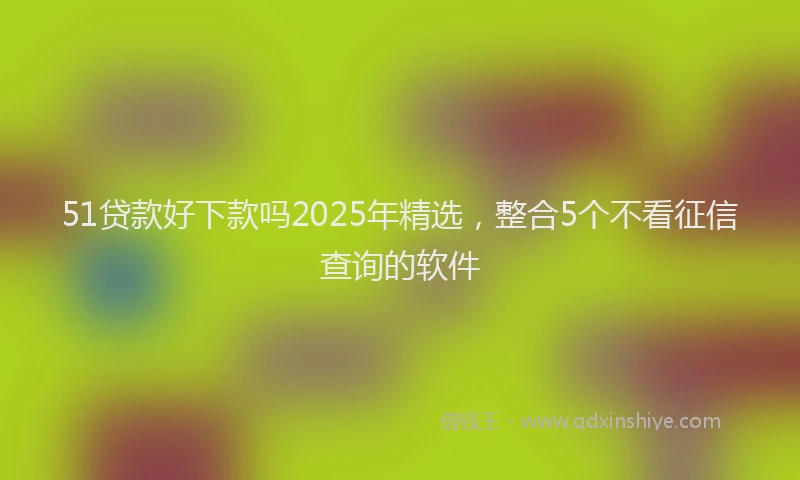 51贷款好下款吗2025年精选，整合5个不看征信查询的软件
