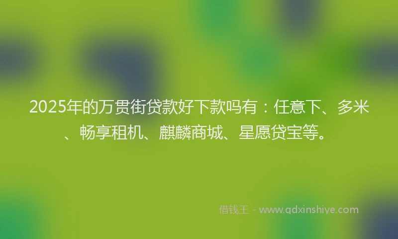 2025年的万贯街贷款好下款吗有：任意下、多米、畅享租机、麒麟商城、星愿贷宝等。